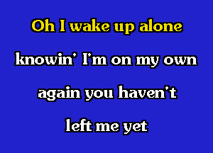 Oh I wake up alone
knowin' I'm on my own
again you haven't

left me yet