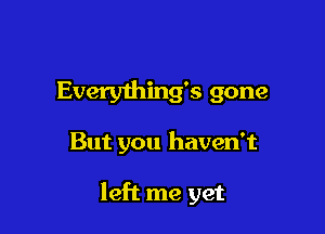 Everything's gone

But you haven't

left me yet