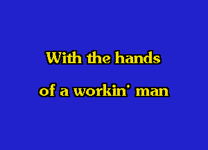 With the hands

of a workin' man