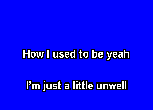 How I used to be yeah

Pm just a little unwell