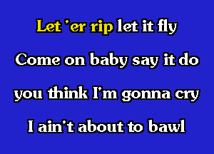 Let 'er rip let it fly
Come on baby say it do
you think I'm gonna cry

I ain't about to bawl