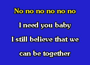 No no no no no no
I need you baby

I still believe that we

can be together