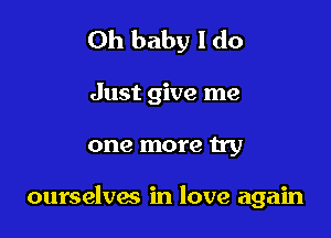 Oh baby I do

Just give me

one more try

ourselves in love again