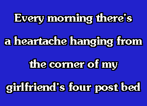 Every morning there's
a heartache hanging from
the corner of my

girlfriend's four post bed