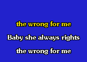 the wrong for me

Baby she always rights

the wrong for me