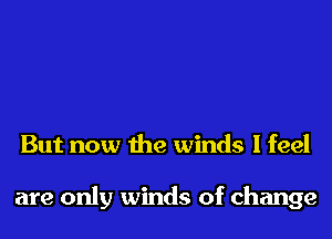 But now the winds I feel

are only winds of change