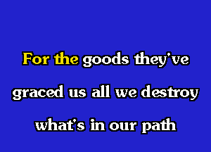 For the goods they've
graced us all we destroy

what's in our path