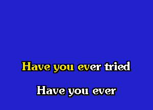 Have you ever tried

Have you ever