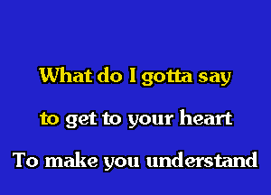 What do I gotta say
to get to your heart

To make you understand