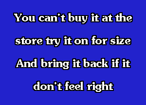 You can't buy it at the
store try it on for size
And bring it back if it

don't feel right