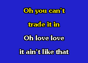 Oh you can't

trade it in
Oh love love

it ain't like that