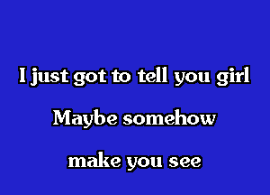 I just got to tell you girl

Maybe somehow

make you see