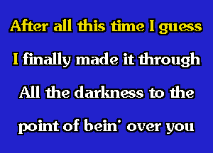 After all this time I guess
I finally made it through
All the darkness to the

point of bein' over you