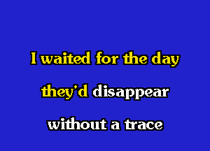 I waited for the day

they'd disappear

without a trace