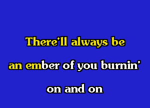 There'll always be

an ember of you burnin'

on and on