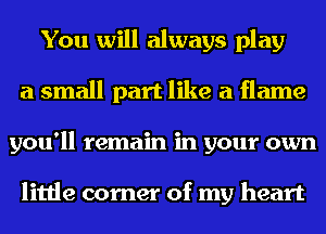 You will always play
a small part like a flame
you'll remain in your own

little corner of my heart