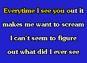 Everytime I see you out it
makes me want to scream
I can't seem to figure

out what did I ever see