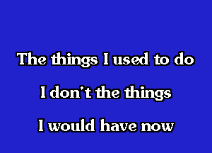 The things I used to do

1 don't the things

I would have now