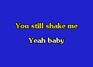 You still shake me

Yeah baby