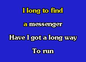 I long to find

a messenger

Have I got a long way

To run