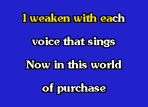 I weaken with each
voice that sings

Now in this world

of purchase