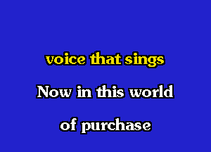 voice that sings

Now in this world

of purchase