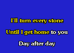 Fll tum every stone

Until I get home to you

Day after day