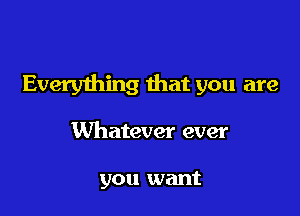 Everything that you are

Whatever ever

you want