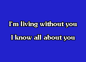 I'm living without you

I know all about you