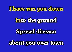 I have run you down
into the ground
Spread disease

about you over town