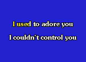 I used to adore you

I couldn't control you