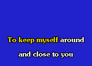 To keep myself around

and close to you