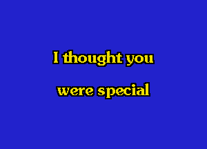 I thought you

were special