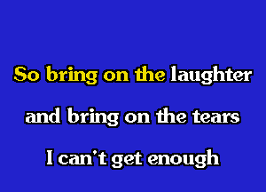 So bring on the laughter
and bring on the tears

I can't get enough