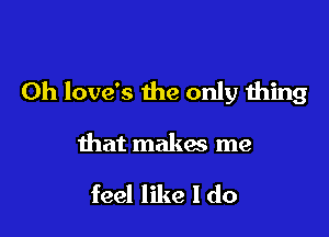 0h love's the only thing

that makes me

feel like I do