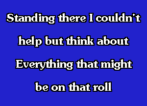 Standing there I couldn't
help but think about
Everything that might

be on that roll