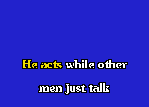 He acts while other

men just talk