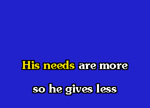 His needs are more

so he gives less