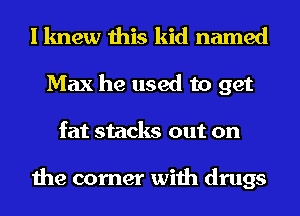 I knew this kid named
Max he used to get
fat stacks out on

the corner with drugs