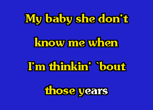 My baby she don't
know me when

I'm thinkin' bout

those years