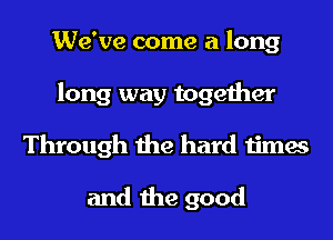 We've come a long
long way together
Through the hard times

and the good
