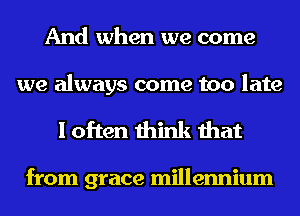 And when we come

we always come too late
I often think that

from grace millennium