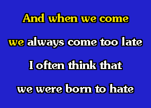 And when we come

we always come too late
I often think that

we were born to hate