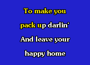 To make you

pack up darlin'

And leave your

happy home