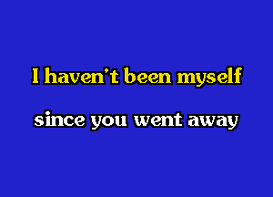 I haven't been myself

since you went away