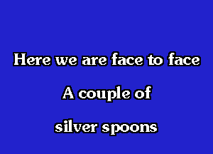 Here we are face to face

A couple of

silver spoons