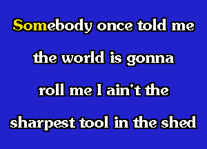 Somebody once told me
the world is gonna
roll me I ain't the

sharpest tool in the shed