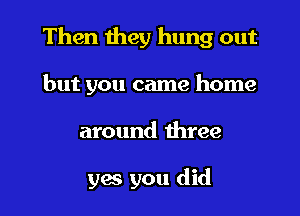 Then they hung out
but you came home

around three

yes you did