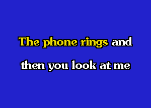 The phone rings and

then you look at me