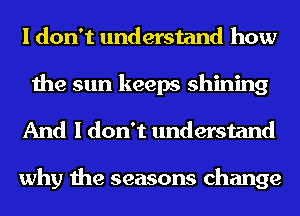 I don't understand how

the sun keeps shining
And I don't understand

why the seasons change